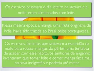 Os escravos passavam o dia inteiro na lavoura e a
noite, eram alimentados com leite.
Nessa mesma época, a manga, uma fruta originária da
Índia, havia sido trazida ao Brasil pelos portugueses.
Os escravos, famintos, aproveitavam a escuridão da
noite para roubar mangas do pé. Em uma tentativa
de acabar com esse hábito, os senhores de engenho
inventaram que tomar leite e comer manga fazia mal,
causava indigestão e poderia até matar.

 