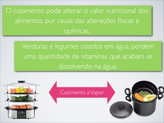 O cozimento pode alterar o valor nutricional dos
alimentos, por causa das alterações físicas e
químicas.
Verduras e legumes cozidos em água, perdem
uma quantidade de vitaminas que acabam se
dissolvendo na água.

Cozimento a Vapor

 