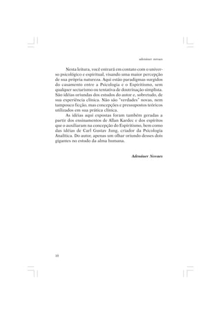 adenáuer novaes


      Nesta leitura, você entrará em contato com o univer-
so psicológico e espiritual, visando uma maior percepção
de sua própria natureza. Aqui estão paradigmas surgidos
do casamento entre a Psicologia e o Espiritismo, sem
qualquer sectarismo ou tentativa de doutrinação simplista.
São idéias oriundas dos estudos do autor e, sobretudo, de
sua experiência clínica. Não são “verdades” novas, nem
tampouco ficção, mas concepções e pressupostos teóricos
utilizados em sua prática clínica.
      As idéias aqui expostas foram também geradas a
partir dos ensinamentos de Allan Kardec e dos espíritos
que o auxiliaram na concepção do Espiritismo, bem como
das idéias de Carl Gustav Jung, criador da Psicologia
Analítica. Do autor, apenas um olhar oriundo desses dois
gigantes no estudo da alma humana.


                                         Adenáuer Novaes




10
 