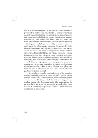 adenáuer novaes


havia se apaixonado por outro homem e lhe confessara,
propondo o término do casamento. O sonho confirmava
não só o estado atual de sua consciência, como também
retratava sua imobilidade ou pouco investimento na rela-
ção marital. Sua mulher lhe dissera que não suportava
mais um homem sem iniciativa, de vida exclusivamente
voltada para o trabalho e sem ambições maiores. Ele pró-
prio havia decodificado os símbolos de seu sonho, indo
buscar correlações na religião que professava. Sua locali-
zação no sonho, em cima de um pequeno monte, estaria
simbolizando uma tendência ou viés de sua vida. Sempre
fora uma pessoa sem iniciativa e que esperava as oportu-
nidades acontecerem. Satisfazia-se com a vida simplória
que tinha, sem buscar horizontes maiores. Formara-se em
contabilidade, empregara-se numa pequena empresa,
graças aos esforços de sua mãe e se casara por iniciativa
da própria mulher. Não se especializara nem planejava
mais do que já alcançara na vida. Seu sonho retratava
parte de seu mito pessoal.
      Os sonhos, quando analisados em série, revelam
muito apropriadamente o mito pessoal. Juntar vários
sonhos e analisá-los conjuntamente, como se fossem partes
de uma mesma história, contribui decisivamente para uma
melhor percepção de aspectos da vida inconsciente da
pessoa. Favorece a percepção do mito pessoal pela oportu-
nidade de se enxergar aquilo que se passa simbolicamente
no mundo inconsciente.




100
 