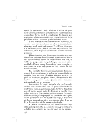adenáuer novaes


nossa personalidade e determinaram atitudes, as quais
nem sempre gostaríamos de ter tomado. Sua influência é
exercida de forma sutil, à semelhança de alguém que,
exposto ao sol não nota, senão após certo tempo, a própria
pele bronzear-se, mudando gradativamente de cor.
      Nossa mente funciona como um vaso alquímico, no
qual os elementos se misturam para formar novas substân-
cias. Aqueles elementos são as emoções, idéias e julgamen-
tos resultantes das experiências a que o ser humano está
submetido, além daqueles residentes na própria estrutura
psíquica.
      Há pessoas que são visivelmente tomadas por seus
complexos, os quais determinam os aspectos externos de
sua personalidade. Vivem em total sintonia com eles, de
tal forma que parecem ser guiados por uma outra perso-
nalidade. Só uma grande discrepância entre o que são e o
que passaram a ser pode provocar uma ruptura da sim-
biose existente.
      São exemplos de complexos que atuam no direciona-
mento da personalidade: de culpa, de inferioridade, de
superioridade, de herói, de poder, materno, paterno, de
puer, de orfandade, religioso, erótico, dentre outros. São
tantos os complexos quantos sejam os comportamentos
estereotipados do ser humano.
      O complexo de culpa, formado pela confrontação
entre o que é aceito como bem e o que é considerado um
mal, via de regra, exige uma redenção. Por força da cultura
do sofrimento como meio de elevação, a escolha recai
sobre a vivência de experiências geradoras de dor como
meio de redenção do próprio ato cometido. Em alguns
casos, para se ver livre da angústia da culpa, o indivíduo,
de forma inconsciente, atrai uma doença a fim de se ver
livre do complexo, ainda não conscientizado.
      Experiências assimiladas, não suficientemente dige-
ridas como pertinentes e adequadas ao eu, podem levar a
estados inconscientes de inferioridade ou de superio-
102
 