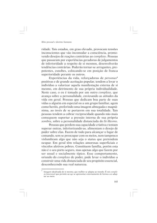 Mito pessoal e destino humano


ridade. Tais estados, em grau elevado, provocam tensões
inconscientes que vão incomodar a consciência, promo-
vendo desejos de reações contrárias ao complexo. Pessoas
que passaram por experiências geradoras de julgamentos
de inferioridade a respeito de si mesmos, desenvolverão
tendências contrárias. Poderão tornar-se arrogantes, pre-
potentes, esnobes, colocando-se em posição de franca
superioridade perante os outros.
      Experiências da vida, reforçadoras de personas8
positivas e de grande aceitação popular, tendem a levar o
indivíduo a valorizar aquela manifestação externa de si
mesmo, em detrimento de sua própria individualidade.
Neste caso, o eu é tomado por um outro complexo, que
avança sobre a personalidade, enviesando as atitudes da
vida em geral. Pessoas que dedicam boa parte de suas
vidas a alguém em especial ou a um grupo familiar, agem
como heróis, preferindo uma imagem abnegada e magnâ-
nima, ao invés de se portarem em sua totalidade. Tais
pessoas tendem a cobrar reciprocidade quando não mais
conseguem suportar a pressão interna de sua própria
sombra, sobre a personalidade distanciada do Si-Mesmo.
      Pessoas que perdem sua capacidade criativa e tentam
superar outras, inferiorizando-as, alimentam o desejo de
poder sobre elas. Fazem de tudo para alcançar o lugar de
comando, sem se preocupar com os meios, nem tampouco
vislumbram algo que não seja o status que pretendem
ocupar. Em geral têm relações amorosas superficiais e
vínculos afetivos pobres. Constituem família, porém esta
não é o seu porto seguro, mas apenas algo que fazem por
ser usual e socialmente típico. Esse comportamento,
oriundo do complexo de poder, pode levar o indivíduo a
construir uma vida distanciada de seu propósito essencial,
desconhecendo sua real natureza.
8
    Imagem idealizada de si mesmo, que melhor se adapta ao mundo. É um comple-
    xo funcional que permite ao ego se apresentar externamente de forma a se adap-
    tar ao meio.

                                                                              103
 