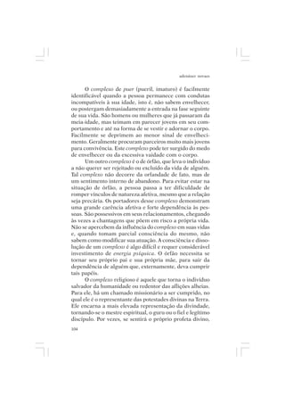 adenáuer novaes


      O complexo de puer (pueril, imaturo) é facilmente
identificável quando a pessoa permanece com condutas
incompatíveis à sua idade, isto é, não sabem envelhecer,
ou postergam demasiadamente a entrada na fase seguinte
de sua vida. São homens ou mulheres que já passaram da
meia-idade, mas teimam em parecer jovens em seu com-
portamento e até na forma de se vestir e adornar o corpo.
Facilmente se deprimem ao menor sinal de envelheci-
mento. Geralmente procuram parceiros muito mais jovens
para convivência. Este complexo pode ter surgido do medo
de envelhecer ou da excessiva vaidade com o corpo.
      Um outro complexo é o de órfão, que leva o indivíduo
a não querer ser rejeitado ou excluído da vida de alguém.
Tal complexo não decorre da orfandade de fato, mas de
um sentimento interno de abandono. Para evitar estar na
situação de órfão, a pessoa passa a ter dificuldade de
romper vínculos de natureza afetiva, mesmo que a relação
seja precária. Os portadores desse complexo demonstram
uma grande carência afetiva e forte dependência às pes-
soas. São possessivos em seus relacionamentos, chegando
às vezes a chantagens que põem em risco a própria vida.
Não se apercebem da influência do complexo em suas vidas
e, quando tomam parcial consciência do mesmo, não
sabem como modificar sua atuação. A consciência e disso-
lução de um complexo é algo difícil e requer considerável
investimento de energia psíquica. O órfão necessita se
tornar seu próprio pai e sua própria mãe, para sair da
dependência de alguém que, externamente, deva cumprir
tais papéis.
      O complexo religioso é aquele que torna o indivíduo
salvador da humanidade ou redentor das aflições alheias.
Para ele, há um chamado missionário a ser cumprido, no
qual ele é o representante das potestades divinas na Terra.
Ele encarna a mais elevada representação da divindade,
tornando-se o mestre espiritual, o guru ou o fiel e legítimo
discípulo. Por vezes, se sentirá o próprio profeta divino,
104
 
