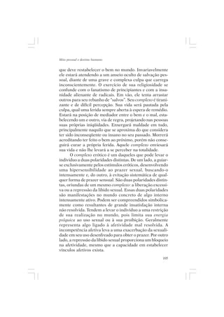 Mito pessoal e destino humano


que deve restabelecer o bem no mundo. Invariavelmente
ele estará atendendo a um anseio oculto de salvação pes-
soal, diante de uma grave e complexa culpa que carrega
inconscientemente. O exercício de sua religiosidade se
confunde com o fanatismo de principiantes e com a insa-
nidade alienante de radicais. Em vão, ele tenta arrastar
outros para seu rebanho de “salvos”. Seu complexo é tirani-
zante e de difícil percepção. Sua vida será pautada pela
culpa, qual uma ferida sempre aberta à espera de remédio.
Estará na posição de mediador entre o bem e o mal, esta-
belecendo um e outro, via de regra, projetando nas pessoas
suas próprias iniqüidades. Enxergará maldade em tudo,
principalmente naquilo que se aproxima do que considera
ter sido inconseqüente ou insano no seu passado. Morrerá
acreditando ter feito o bem ao próximo, porém não conse-
guirá curar a própria ferida. Aquele complexo enviesará
sua vida e não lhe levará a se perceber na totalidade.
       O complexo erótico é um daqueles que pode levar o
indivíduo a duas polaridades distintas. De um lado, a guiar-
se exclusivamente pelos estímulos eróticos, desenvolvendo
uma hipersensibilidade ao prazer sexual, buscando-o
intensamente e, do outro, à evitação sistemática de qual-
quer forma de prazer sensual. São duas polaridades distin-
tas, oriundas de um mesmo complexo: a liberação excessi-
va ou a repressão da libido sexual. Essas duas polaridades
são manifestações no mundo concreto de algo interno
intensamente ativo. Podem ser compreendidos simbolica-
mente como resultantes de grande insatisfação interna
não resolvida. Tendem a levar o indivíduo a uma restrição
de sua realização no mundo, pois limita sua energia
psíquica ao uso sexual ou à sua proibição. Geralmente
representa algo ligado à afetividade mal resolvida. A
incompetência afetiva leva a uma exacerbação da sexuali-
dade em seu uso desenfreado para obter o prazer. Por outro
lado, a repressão da libido sexual proporciona um bloqueio
na afetividade, mesmo que a capacidade em estabelecer
vínculos afetivos exista.
                                                         105
 