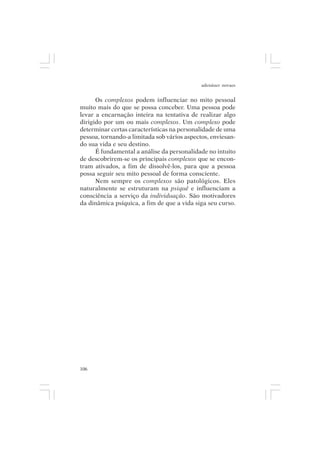 adenáuer novaes


      Os complexos podem influenciar no mito pessoal
muito mais do que se possa conceber. Uma pessoa pode
levar a encarnação inteira na tentativa de realizar algo
dirigido por um ou mais complexos. Um complexo pode
determinar certas características na personalidade de uma
pessoa, tornando-a limitada sob vários aspectos, enviesan-
do sua vida e seu destino.
      É fundamental a análise da personalidade no intuito
de descobrirem-se os principais complexos que se encon-
tram ativados, a fim de dissolvê-los, para que a pessoa
possa seguir seu mito pessoal de forma consciente.
      Nem sempre os complexos são patológicos. Eles
naturalmente se estruturam na psiquê e influenciam a
consciência a serviço da individuação. São motivadores
da dinâmica psíquica, a fim de que a vida siga seu curso.




106
 