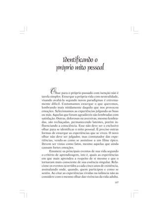 Mito pessoal e destino humano




               Identificando o
             próprio mito pessoal


       O   lhar para o próprio passado com isenção não é
tarefa simples. Enxergar a própria vida com neutralidade,
visando avaliá-la segundo novos paradigmas é extrema-
mente difícil. Costumamos enxergar o que queremos,
lembrando mais nitidamente daquilo que nos provocou
emoções. Selecionamos as experiências julgando-as boas
ou más. Aquelas que foram agradáveis são lembradas com
satisfação. Outras, dolorosas ou aversivas, mesmo lembra-
das, são rechaçadas, permanecendo latentes, porém in-
fluenciando a consciência. Esse não deve ser o exclusivo
olhar para se identificar o mito pessoal. É preciso outras
formas de enxergar as experiências que se viveu. O novo
olhar não deve ser julgador, mas constatador das expe-
riências, vendo-as como se assistisse a um filme épico.
Devem ser vistas como fatos, mesmo aquelas que ainda
causam fortes emoções.
      Enumere os principais eventos de sua vida segundo
o critério de aprendizagem, isto é, quais as experiências
em que mais aprendeu a respeito de si mesmo e que o
tornaram mais consciente de sua essência singular. Rela-
cione os eventos ocorridos a cada cinco anos de existência,
assinalando onde, quando, quem participou e como se
sentiu. Ao citar as experiências vividas na infância não as
considere com o mesmo olhar das vivências da vida adulta.
                                                        107
 