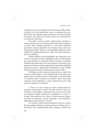 adenáuer novaes


Lembre-se de que na infância não há muita escolha. Nela,
o espírito vive, na maioria das vezes, o resultante de esco-
lhas feitas em vidas passadas, portanto, não são produtos
exclusivos das ações de terceiros (pais ou responsáveis)
no momento presente.
      Considere como eventos importantes quando o
tempo em que você se demorou numa experiência superou
os cinco anos. Tempos inferiores a isso pode significar
que houve apenas tentativas de alcançar algo, mas sem
uma fixação maior. Salvo se a intensidade do que foi vivido
modificou significativamente a vida, alterando sobrema-
neira seu destino.
      Avalie também as personalidades que estiveram com
você nos momentos e fases significativas de sua vida. Quem
são, o que faziam e as emoções vividas com elas ao seu lado,
também dão pistas para seu mito pessoal. As pessoas com
quem convivemos revelam aspectos de nossa personalidade
na forma como se apresentam. Projetamos nosso mundo
interior nas pessoas que atraímos para nossas vidas.
      Verifique se suas respostas às perguntas a seguir são
evasivas. Caso positivo, você está diante de si mesmo como
alguém que se conhece pouco. Você pode ser um estranho
a si mesmo. Pare e procure se conhecer mais. Tente dar
respostas mais profundas e mais consistentes para cada
uma das questões levantadas.

      1. Vivo eu o meu tempo ou estou condicionado ao
passado inconsciente dentro de mim mesmo? Sou rea-
cionário a novas idéias, colocando-me como conservador
de tradições? Tenho tendência a estabelecer o certo e o
errado, baseando-me em valores exclusivamente religio-
sos? Ou, ao contrário, renego o passado e suas tradições,
adotando exclusivamente o novo?
      2. Construo minha própria história? Sou eu o autor
de meu próprio destino ou estou entregue a forças desco-
nhecidas? Vivo condicionado pelas crenças e limites de
108
 