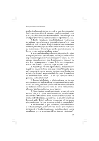 Mito pessoal e destino humano


minha fé, alienando-me da necessária auto-determinação?
Tenho ou não o hábito de submeter minhas crenças à razão
e ao crivo do bom senso? Por outro lado, costumo agir sem
qualquer preocupação com os aspectos espirituais da vida?
      3. Tenho ciência das possibilidades de realização a
meu dispor ou sou ignorante quanto à minha própria capa-
cidade de realizar o que desejo? Acredito na existência de
uma força interior, que me move e me anima à realização
de mim mesmo? Ou será que confio exclusivamente em
forças cegas, sorte ou ajuda do acaso?
      4. Vivo condicionado por limites, prisioneiro de culpas
e mágoas passadas? Sou rancoroso, não esquecendo quando
as pessoas me agridem? Costumo recorrer ao que me fize-
ram no passado sempre que discuto com as pessoas? Ou
sou livre para encarar as pessoas de forma transparente,
sem trazer de volta o passado negativo com elas?
      5. Reconheço em mim a persistência de sentimentos
negativos na convivência com as pessoas? Percebo que a
raiva constantemente assume minha consciência com
relativa facilidade? A agressividade faz parte do cotidiano
de minhas relações sociais? Ou me vejo capaz de amar as
pessoas, indistintamente?
      6. Possuo habilidades profissionais que me tornam
economicamente independente em qualquer tipo de socie-
dade? Reconheço minhas qualidades no desenvolvimento
de trabalhos remunerados? Sinto-me inútil ou incapaz de
alcançar profissionalmente o que desejo?
      7. Sou alguém autodeterminado, senhor de mim
mesmo e faço as coisas à minha maneira, sem imitações
idealizadas? Desenvolvi uma personalidade calcada em
minha individualidade, descobrindo-a gradativamente ao
longo da vida? Imitei ídolos ou pessoas, de tal forma que
não consigo perceber-me sem características arremedadas?
      8. Intimamente, o que, realmente, venho buscando
a cada encarnação, especialmente na que presentemente
me encontro? Qual minha maior e mais importante busca,
aquela que preenche minhas idéias, desejos e atitudes?
                                                          109
 