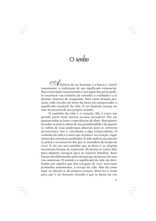 Mito pessoal e destino humano




                           O sonho


       A        história do ser humano é a busca e, simul-
taneamente, a realização de um significado existencial.
Nas construções monumentais e nas sagas dos povos pode-
se encontrar sua tentativa de entender a realidade e a si
mesmo. Guerras de conquistas, bem como dramas pes-
soais, tudo circula em torno da ânsia em compreender o
significado essencial da vida. O ser humano navega no
mar da procura de seu próprio sentido.
      O caminho da vida é o coração. Ele é como um
grande porto num imenso oceano navegável. Por ele
passam todas as lutas e experiências da alma. Navegantes
de todos os mares sabem de sua grandiosidade e do quanto
se valem de suas poderosas amarras para se sentirem
pertencentes, isto é, vinculados a algo transcendente. O
caminho da vida é o amor que acontece no coração, lugar
íntimo dos encontros profundos. É nele onde se encontram
os gritos e os sussurros dos que se escondem do tempo de
viver. É em seu seio nutridor que as dores e as alegrias
encontram formas de expressão. Os heróis se valem dele
para adquirir coragem para as maiores batalhas. Suas
forças são alimentadas pela energia que perpassa em suas
vias amorosas. O sentido e o significado da vida são deci-
frados por aqueles que têm coragem de viver seus mais
profundos sentimentos, a serviço da vida. Não há como
fugir ou alienar-se do próprio coração. Deus fez a razão
para que o ser humano entenda o que se passa em seu
                                                        11
 