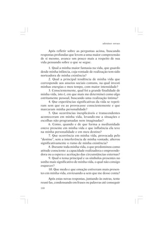 adenáuer novaes


      Após refletir sobre as perguntas acima, buscando
respostas profundas que levem a uma maior compreensão
de si mesmo, avance um pouco mais a respeito de sua
vida pensando sobre o que se segue.
      1. Qual a minha maior fantasia na vida, que guardo
desde minha infância, cuja vontade de realização tem sido
norteadora de minha existência?
      2. Qual a principal tendência de minha vida que
corresponde aos anseios sociais comuns, na qual investi
minhas energias e meu tempo, com maior intensidade?
      3. Conscientemente, qual foi a grande finalidade de
minha vida, isto é, em que mais me determinei como algo
estritamente pessoal, buscando uma realização íntima?
      4. Que experiências significativas da vida se repeti-
ram sem que eu as provocasse conscientemente e que
marcaram minha personalidade?
      5. Que ocorrências inexplicáveis e transcendentes
aconteceram em minha vida, levando-me a situações e
escolhas não programadas nem imaginadas?
      6. Como, quando e de que forma a mediunidade
esteve presente em minha vida e que influência ela teve
na minha personalidade e em meu destino?
      7. Que ocorrência em minha vida, provocada pelo
“destino”, sem a interferência de minha vontade, alterou
significativamente o rumo de minha existência?
      8. Durante toda minha vida, o que predominou como
atitude consciente: a capacidade realizadora e empreende-
dora ou a espera e aceitação das circunstâncias externas?
      9. Qual o tema principal e os símbolos presentes no
sonho mais significativo de minha vida, o qual não consigo
esquecer?
      10. Que medo e que emoção estiveram mais presen-
tes em minha vida, enviesando-a sem que me desse conta?
      Após estas novas respostas, juntando às outras, tente
reuni-las, condensando em frases ou palavras até conseguir
110
 