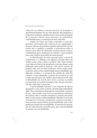 Mito pessoal e destino humano


reduzi-las ao mínimo conceito possível. O resultado se
aproximará bastante do seu mito pessoal. Tais perguntas e
respectivas respostas contribuem para uma maior percepção
de si mesmo e devem estar presentes na consciência,
contribuindo para a construção de uma vida feliz.
      Sugiro ao leitor que tente responder a essas dez
questões, escrevendo num caderno ou no computador e
só passe à leitura do próximo capítulo após tal feito. Certa-
mente isso o ajudará a ampliar a consciência sobre si
mesmo para além da dimensão exclusivamente teórica,
contribuindo para mudanças de atitudes, como também
para uma melhor percepção do mito pessoal.
      A identificação do mito pessoal inclui a troca de
experiências e o diálogo com alguém, visando obter um
melhor senso crítico sobre a própria vida. Nem sempre,
com toda essa bateria de perguntas, a pessoa chega a uma
definição, pois pode-se deparar com vários vetores da
própria vida, sem um foco exclusivo. Assim sendo, pode-
se pensar numa certa complexidade da personalidade, que
dificulta escolhas e o encontro do sentido da vida. No
entanto, é mais adequado o esforço de encontrar-se com
o mito pessoal para um melhor aproveitamento da vida.
A dificuldade em fazê-lo deve levar a pessoa à escolha
provisória de um sentido à própria vida, até que encontre,
um dia, algo mais consistente.
      A personalidade humana é um conjunto de fatores
agregados a um centro comum, denominado individuali-
dade. Sua consistência depende da maturidade e firmeza
do ego, cujo estado varia com as experiências milenares
do espírito. Não é simples visualizar a própria personali-
dade, muito menos a individualidade. Quando se pretende
enxergar-se a si mesmo, geralmente a pessoa se prende a
uma ou mais características da personalidade, sem a ade-
quada percepção da sua totalidade. A tentativa de percep-
ção do mito pessoal contribui para que a personalidade
se mostre em sua totalidade.
                                                          111
 