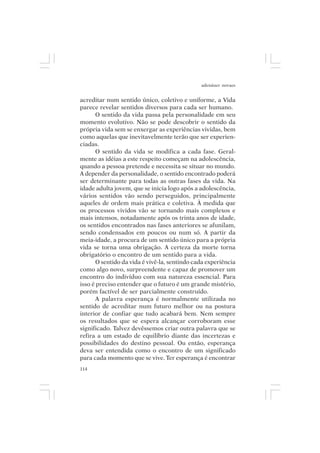 adenáuer novaes


acreditar num sentido único, coletivo e uniforme, a Vida
parece revelar sentidos diversos para cada ser humano.
      O sentido da vida passa pela personalidade em seu
momento evolutivo. Não se pode descobrir o sentido da
própria vida sem se enxergar as experiências vividas, bem
como aquelas que inevitavelmente terão que ser experien-
ciadas.
      O sentido da vida se modifica a cada fase. Geral-
mente as idéias a este respeito começam na adolescência,
quando a pessoa pretende e necessita se situar no mundo.
A depender da personalidade, o sentido encontrado poderá
ser determinante para todas as outras fases da vida. Na
idade adulta jovem, que se inicia logo após a adolescência,
vários sentidos vão sendo perseguidos, principalmente
aqueles de ordem mais prática e coletiva. À medida que
os processos vividos vão se tornando mais complexos e
mais intensos, notadamente após os trinta anos de idade,
os sentidos encontrados nas fases anteriores se afunilam,
sendo condensados em poucos ou num só. A partir da
meia-idade, a procura de um sentido único para a própria
vida se torna uma obrigação. A certeza da morte torna
obrigatório o encontro de um sentido para a vida.
      O sentido da vida é vivê-la, sentindo cada experiência
como algo novo, surpreendente e capaz de promover um
encontro do indivíduo com sua natureza essencial. Para
isso é preciso entender que o futuro é um grande mistério,
porém factível de ser parcialmente construído.
      A palavra esperança é normalmente utilizada no
sentido de acreditar num futuro melhor ou na postura
interior de confiar que tudo acabará bem. Nem sempre
os resultados que se espera alcançar corroboram esse
significado. Talvez devêssemos criar outra palavra que se
refira a um estado de equilíbrio diante das incertezas e
possibilidades do destino pessoal. Ou então, esperança
deva ser entendida como o encontro de um significado
para cada momento que se vive. Ter esperança é encontrar
114
 