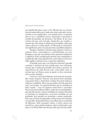 Mito pessoal e destino humano


um significado para o que se faz. Mesmo que as circuns-
tâncias sejam adversas e nada saia como esperado, encon-
trando-se um significado e um sentido para o momento
que se vive, o equilíbrio ocorre. Esperança é encontrar o
sentido do passado, do presente e do futuro. É ter cons-
ciência do que está fazendo, dando-lhe um sentido e,
mesmo que não atinja os objetivos pretendidos, saber que
valeu a pena ter vivido aquilo. A Vida pede à consciência
um significado, pois é ele que permite o equilíbrio psíquico.
      Sempre considerei o destino algo mutável, como se o
próprio Deus contemplasse a mutabilidade em seus
desígnios, sem que isso afetasse Sua suprema inteligência
e sapiência. Esta consideração permite que entendamos o
sentido da vida como algo flexível, como tudo no Universo.
Toda rigidez contrasta com a suprema sabedoria.
      O grande vazio que o ser humano enfrenta é quando
constata a ausência de um sentido para sua existência,
mesmo que a tenha preenchido com coisas e pessoas. As
experiências da vida devem estar conectadas entre si,
mesmo que em blocos, para os quais se deve encontrar
um ou mais sentidos.
      Certa vez, no Centro Espírita, procurou-me uma mu-
lher muito elegante. Parecia uma pessoa bem sucedida,
com gestos finos e muito bem vestida. Seu porte indicava
nobreza e equilíbrio. Disse-me que tinha cerca de quarenta
anos, era casada – fez questão de dizer que se considerava
bem casada – com um homem muito bom e provedor.
Tivera três maravilhosos filhos, todos bem encaminhados,
que não lhe deram o menor trabalho na criação. Ela tinha
se formado em arquitetura e era bem sucedida em sua
profissão. Seu marido era jornalista e muito conhecido.
Sua casa era bem freqüentada e tinha numerosos familia-
res queridos. Enquanto falava, seus olhos iam se enchendo
de lágrimas. Sem conseguir conter o choro, parou sua
narrativa e, para minha surpresa, disse: tenho tudo o que
quero, recebi da Vida mais do que pedi, gozo de boa saúde,
                                                          115
 