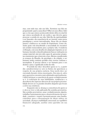 adenáuer novaes


mas, com tudo isso, não sou feliz. Terminou sua fala me
perguntando: qual a causa disso? Olhei em seus olhos e falei
que a crise que estava acontecendo dentro dela era sinal de
que estava acordando de um sonho e que deveria agora
procurar o sentido de sua vida. Falei-lhe da espiritualidade
a ser buscada e da consciência de ser imortal, como novos
paradigmas a serem internalizados. Desse dia em diante
passou a dedicar-se ao estudo do Espiritismo. Como ela,
muita gente está descobrindo a necessidade de encontrar
um sentido transcendente para a própria vida. A moderna
civilização, com seus desafios de adaptação impostos ao ser
humano, fazendo-o desenfreadamente buscar realizações no
campo material, não tem sido capaz de apresentar propos-
tas consistentes que evitem tais crises. Mesmo considerando
os avanços da filosofia, da psicologia e da religião, o ser
humano ainda continua perdido entre teorias confusas e
incompletas. É preciso educar o ser humano para o seu
destino e para o significado oculto da vida.
       O sentido da vida é descobrir quem se é e, a partir
daí, autodeterminar-se sem os limites da ignorância a
respeito de sua própria essência. Essa tarefa deve ser
executada durante várias encarnações. Em uma só, salvo
para quem já se encontra mais adiantado espiritualmente,
é difícil alcançar a consciência de quem verdadeiramente
se é. A realização de suas habilidades, tendências e a
descoberta dos aspectos obscuros de sua própria persona-
lidade devem ser os grandes desafios daqueles que levam
a sério sua existência.
       Enquanto não se alcança a consciência de quem se
é, deve-se viver a vida aplicando-lhe sentidos provisórios.
São sentidos provisórios: amar verdadeiramente alguém,
trabalhar honestamente para o desenvolvimento da socie-
dade, constituir e manter harmonicamente uma família,
contribuir para a disseminação de ideais nobres na
sociedade, alcançar estabilidade emocional, ter equilíbrio
financeiro adequado, auxiliar entes queridos em sua
116
 