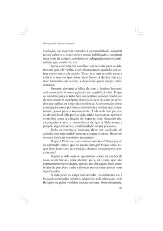 Mito pessoal e destino humano


evolução, acrescentar virtudes à personalidade, adquirir
novos saberes e desenvolver novas habilidades, construir
uma rede de amigos, administrar adequadamente o patri-
mônio que construir, etc.
      Seria conveniente escolher um sentido para a vida,
mesmo que ele venha a ser abandonado quando encon-
trar outro mais adequado. Viver sem um sentido para a
vida é o mesmo que estar num barco à deriva em alto
mar. Quando isso ocorre, a depressão pode surgir como
sintoma.
      Sempre abriguei a idéia de que o destino humano
está associado à concepção de um sentido à vida. O que
se idealiza para si interfere no destino pessoal. Cada um
de nós constrói o próprio destino de acordo com os senti-
dos que aplica ao longo da existência. A construção dessa
concepção passa por uma consciência coletiva que, lenta-
mente, passa para o inconsciente. A idéia de um paraíso
ou de um final feliz para a vida, útil e necessária, também
contribui para a criação de expectativas. Quando não
alcançadas e sem a consciência de que a Vida sempre
propõe algo diferente, a infelicidade estará presente.
      Toda experiência humana deve ser avaliada de
acordo com um sentido interno e outro externo. Devemos
sempre fazer as seguintes perguntas:
      O que a Vida quer me ensinar com isso? O que preci-
so aprender com o que se passa comigo? O que sinto e o
que devo fazer com tal emoção, visando meu próprio cres-
cimento?
      Seguir a vida sem se questionar sobre as razões de
suas ocorrências, nem atentar para os sinais que são
constantemente enviados, parece-me alienação, bem como
o fato de perceber e não valorizar ou não interpretar seus
significados.
      A vida pede ou exige um sentido. Inicialmente ele é
buscado como algo coletivo, adquirido pela educação, pela
Religião ou pelos modelos sociais comuns. Posteriormente,
                                                        117
 