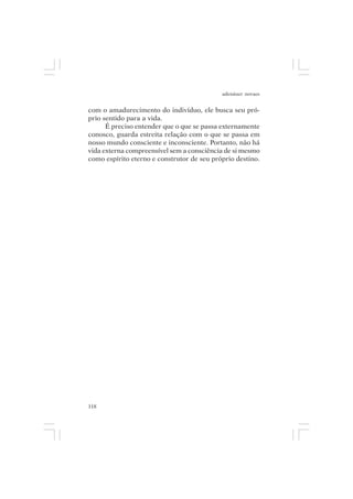 adenáuer novaes


com o amadurecimento do indivíduo, ele busca seu pró-
prio sentido para a vida.
      É preciso entender que o que se passa externamente
conosco, guarda estreita relação com o que se passa em
nosso mundo consciente e inconsciente. Portanto, não há
vida externa compreensível sem a consciência de si mesmo
como espírito eterno e construtor de seu próprio destino.




118
 