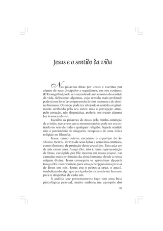 Mito pessoal e destino humano




         Jesus e o sentido da vida


       N      as palavras ditas por Jesus e escritas por
alguns de seus discípulos e seguidores, em seu conjunto
(O Evangelho) pode ser encontrado um resumo do sentido
da vida. Selecionei algumas, cujo sentido mais profundo
poderá nos levar à compreensão de nós mesmos e do desti-
no humano. O tempo pode ter alterado o sentido original-
mente atribuído pelo seu autor, mas a percepção atual,
pelo coração, não dogmática, poderá nos trazer alguma
luz transcendente.
      Escolho as palavras de Jesus pela minha condição
de cristão, mas creio que o mesmo sentido pode ser encon-
trado no seio de toda e qualquer religião. Aquele sentido
não é patrimônio de ninguém, tampouco de uma única
religião ou filosofia.
      Jesus, como outros, encarnou o arquétipo do Si-
Mesmo. Serviu, através de seus feitos e conceitos emitidos,
como elemento de projeção deste arquétipo. Em cada um
de nós existe uma Imago Dei, isto é, uma representação
de Deus, esculpida por Ele mesmo em nossa psiquê, nas
camadas mais profundas da alma humana, desde a nossa
origem divina. Jesus conseguiu se aproximar daquela
Imago Dei, contribuindo para uma percepção mais precisa
de Deus em nós. Jesus era o peixe; a cruz, o anzol,
simbolizando algo que era içado do inconsciente humano
para o despertar de cada um.
      A análise que presentemente faço tem uma base
psicológica pessoal, muito embora me aproprie dos
                                                        119
 