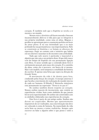 adenáuer novaes


coração. É também nele que o Espírito se revela a si
mesmo e ao mundo.
      Nossos anjos e demônios ali fazem morada e buscam
incansavelmente abrir-se à vida para que se integrem à
sua própria totalidade, como uma só alma. Mágoas e
perdões se aproximam para o casamento perfeito em favor
do amor pleno. É na sua intimidade que o eu mais
profundo faz sua permanência e sua impermanência. Nele
se constroem as histórias e se forjam os alicerces da
esperança. Fugir ao contato com o mistério que habita
em seu interior é ausentar-se do encontro com a felicidade.
      Tudo que nele ocorre é particular e inacessível a
alguém que não seja o seu próprio dono. O que dele nasce
vem do íntimo do Espírito em sua permanente ligação
com Deus. É nesse sentido que o conteúdo deste livro é
estritamente pessoal, pois nasce do coração. É o caminho
da alma, como ela o percorre, em busca de si mesma.
Não é um modelo, nem tampouco a totalidade da história
do escritor. É apenas uma brisa que sopra na direção do
Grande Vento.
      O movimento da vida é de dentro para fora,
conduzido pelas forças do coração. A energia amorosa é
que faculta o movimento de realização do mundo interno
de cada ser humano. O filósofo F. Nietzsche sintetizava
esse pensamento na expressão: “Torna-te no que és”.
      Os sonhos também dizem respeito ao coração.
Nossos sonhos nascem do inconsciente, que contém as
experiências vividas, bem como símbolos do que jamais
foi ou será experimentado. Os sonhos são construídos com
os símbolos elaborados nas experiências do coração.
      Este livro é parte de um antigo sonho. Sonhos não
devem ser esquecidos. Mesmo que aparentemente
impossíveis de ser realizados, sua concretização não deve
ser colocada à conta de fantasia. Na maturidade da vida
seria bom ao menos o tentar realizá-los. Sempre quis
escrever ou falar a alguém sobre o que penso e sinto a
12
 