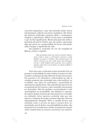 adenáuer novaes


conceitos junguianos, o que não pretende anular outras
interpretações cabíveis aos textos evangélicos. Por detrás
das palavras proferidas existiram idéias e sentimentos,
imagens e experiências. Difícil é trazer para a atualidade
o que de fato significaram. Razão pela qual não tenho a
pretensão de fazê-lo. Prefiro, por este motivo, apresentar
algo que possa ser compreendido de forma contextuali-
zada e busque o significado da vida.
      No capítulo 6, versículos 19 a 21, do evangelho de
Mateus, consta o seguinte:

              Não acumuleis para vós outros tesouros sobre a
           terra, onde a traça e a ferrugem corroem e onde
           ladrões escavam e roubam; mas ajuntai para vós
           outros tesouros no céu, onde traça nem ferrugem
           corrói, e onde ladrões não escavam nem roubam;
           porque onde está o teu tesouro, aí estará também o
           teu coração.

      Está claro que a colocação acima pretende levar as
pessoas à continuidade de uma conduta assertiva na vida,
visando a realização de algo diferente do que fizera antes.
Ser assertivo é ser afirmativo e determinado na vida. A
conduta proposta não contempla uma vida medíocre ou
recolhida, mas cheia de realizações e preenchida de
experiências significativas. Tais experiências devem levar
ao ajuntamento de tesouros, cujos conteúdos não possam
ser destruídos. Não há qualquer recomendação à vida
contemplativa ou acomodada, mas dinâmica e operosa.
Ao sugerir ajuntar tesouros que não possam ser corroídos
ou roubados, talvez quisesse assinalar algo que não
sofresse o desgaste do tempo, portanto algo que estivesse
adequadamente abrigado. Talvez o mundo interno seja
colocado como o terreno no qual o tesouro deva ser
acumulado, pois lá dentro, na profundidade da alma, não
seja possível a corrosão nem o roubo. A menção do coração
como estando junto ao tesouro caracteriza sua essência.
120
 