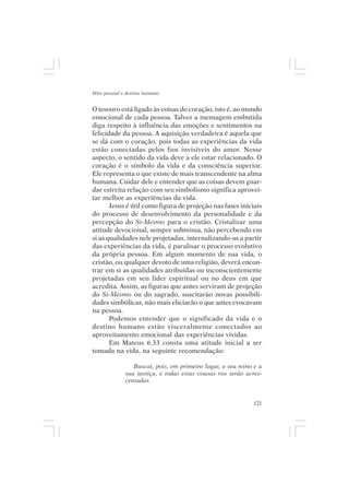 Mito pessoal e destino humano


O tesouro está ligado às coisas do coração, isto é, ao mundo
emocional de cada pessoa. Talvez a mensagem embutida
diga respeito à influência das emoções e sentimentos na
felicidade da pessoa. A aquisição verdadeira é aquela que
se dá com o coração, pois todas as experiências da vida
estão conectadas pelos fios invisíveis do amor. Nesse
aspecto, o sentido da vida deve a ele estar relacionado. O
coração é o símbolo da vida e da consciência superior.
Ele representa o que existe de mais transcendente na alma
humana. Cuidar dele e entender que as coisas devem guar-
dar estreita relação com seu simbolismo significa aprovei-
tar melhor as experiências da vida.
       Jesus é útil como figura de projeção nas fases iniciais
do processo de desenvolvimento da personalidade e da
percepção do Si-Mesmo para o cristão. Cristalizar uma
atitude devocional, sempre submissa, não percebendo em
si as qualidades nele projetadas, internalizando-as a partir
das experiências da vida, é paralisar o processo evolutivo
da própria pessoa. Em algum momento de sua vida, o
cristão, ou qualquer devoto de uma religião, deverá encon-
trar em si as qualidades atribuídas ou inconscientemente
projetadas em seu líder espiritual ou no deus em que
acredita. Assim, as figuras que antes serviram de projeção
do Si-Mesmo ou do sagrado, suscitarão novas possibili-
dades simbólicas, não mais eliciarão o que antes evocavam
na pessoa.
       Podemos entender que o significado da vida e o
destino humano estão visceralmente conectados ao
aproveitamento emocional das experiências vividas.
       Em Mateus 6.33 consta uma atitude inicial a ser
tomada na vida, na seguinte recomendação:

                 Buscai, pois, em primeiro lugar, o seu reino e a
              sua justiça, e todas estas cousas vos serão acres-
              centadas.


                                                              121
 