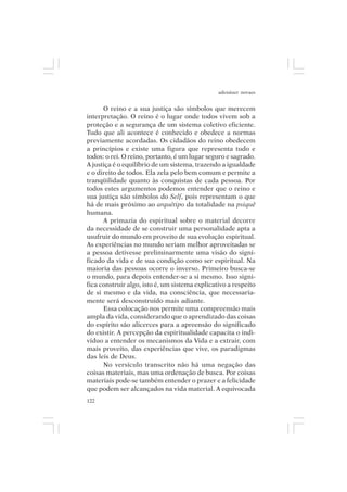 adenáuer novaes


      O reino e a sua justiça são símbolos que merecem
interpretação. O reino é o lugar onde todos vivem sob a
proteção e a segurança de um sistema coletivo eficiente.
Tudo que ali acontece é conhecido e obedece a normas
previamente acordadas. Os cidadãos do reino obedecem
a princípios e existe uma figura que representa tudo e
todos: o rei. O reino, portanto, é um lugar seguro e sagrado.
A justiça é o equilíbrio de um sistema, trazendo a igualdade
e o direito de todos. Ela zela pelo bem comum e permite a
tranqüilidade quanto às conquistas de cada pessoa. Por
todos estes argumentos podemos entender que o reino e
sua justiça são símbolos do Self, pois representam o que
há de mais próximo ao arquétipo da totalidade na psiquê
humana.
      A primazia do espiritual sobre o material decorre
da necessidade de se construir uma personalidade apta a
usufruir do mundo em proveito de sua evolução espiritual.
As experiências no mundo seriam melhor aproveitadas se
a pessoa detivesse preliminarmente uma visão do signi-
ficado da vida e de sua condição como ser espiritual. Na
maioria das pessoas ocorre o inverso. Primeiro busca-se
o mundo, para depois entender-se a si mesmo. Isso signi-
fica construir algo, isto é, um sistema explicativo a respeito
de si mesmo e da vida, na consciência, que necessaria-
mente será desconstruído mais adiante.
      Essa colocação nos permite uma compreensão mais
ampla da vida, considerando que o aprendizado das coisas
do espírito são alicerces para a apreensão do significado
do existir. A percepção da espiritualidade capacita o indi-
víduo a entender os mecanismos da Vida e a extrair, com
mais proveito, das experiências que vive, os paradigmas
das leis de Deus.
      No versículo transcrito não há uma negação das
coisas materiais, mas uma ordenação de busca. Por coisas
materiais pode-se também entender o prazer e a felicidade
que podem ser alcançados na vida material. A equivocada
122
 