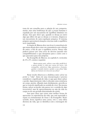 adenáuer novaes


trata de um conselho para a adoção de um comporta-
mento, mas uma lembrança de que a psiquê humana é
regulada por um mecanismo de equilíbrio dinâmico no
desejo. Isso quer dizer que, quando se deseja ao outro
algo que difere do que se deseja a si mesmo, dispara-se
um mecanismo de auto-regulação psíquica. O sistema
psíquico apresentará situações externas onde o equilíbrio
será requisitado.
      A citação de Mateus deve nos levar à consciência de
que nosso desejo deve estar em consonância com o desejo
do outro, a fim de que o equilíbrio ocorra. Nossa vida
poderá passar por uma série de desvios quando não
compatibilizamos o que desejamos para o outro com o
que queremos para nós próprios.
      No Evangelho de Marcos, no capítulo 8, versículos
de 35 a 37, consta o seguinte:

              Quem quiser, pois, salvar a sua vida, perdê-la-á;
           e quem perder a vida por causa de mim e do
           evangelho, salvá-la-á. Que aproveita o homem,
           ganhar o mundo inteiro e perder a sua alma? Que
           daria um homem em troca de sua alma?

      Neste trecho observa-se a dialética entre salvar ou
perder a “vida”. Antes de uma interpretação é preciso
considerar o significado de vida e o que quer dizer salvar
e perder. Aparentemente vida é colocada como existência
no corpo, porém, olhando mais detidamente, percebe-se
que se trata de significado ou sentido de viver. Da mesma
forma, salvar ou perder não parece ter o sentido de algo
irreversível, mas de aproveitamento ou não da vida no
corpo ou de um período determinado do existir.
      Isso quer dizer que existe uma melhor forma de
aproveitar as experiências da vida, que está associada a
seguir os ensinamentos de Jesus e do Evangelho. Neste
sentido, Jesus significa uma causa, isto é, uma idéia
diretora da vida, que se identifica com a mensagem do
124
 