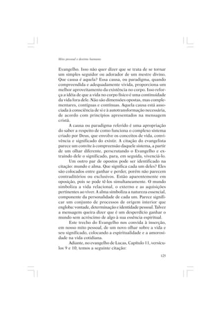 Mito pessoal e destino humano


Evangelho. Isso não quer dizer que se trata de se tornar
um simples seguidor ou adorador de um mestre divino.
Que causa é aquela? Essa causa, ou paradigma, quando
compreendida e adequadamente vivida, proporciona um
melhor aproveitamento da existência no corpo. Isso refor-
ça a idéia de que a vida no corpo físico é uma continuidade
da vida fora dele. Não são dimensões opostas, mas comple-
mentares, contíguas e contínuas. Aquela causa está asso-
ciada à consciência de si e à autotransformação necessária,
de acordo com princípios apresentados na mensagem
cristã.
      A causa ou paradigma referido é uma apropriação
do saber a respeito de como funciona o complexo sistema
criado por Deus, que envolve os conceitos de vida, convi-
vência e significado do existir. A citação do evangelista
parece um convite à compreensão daquele sistema, a partir
de um olhar diferente, perscrutando o Evangelho e ex-
traindo dele o significado, para, em seguida, vivenciá-lo.
      Um outro par de opostos pode ser identificado na
citação: mundo e alma. Que significa cada um deles? Eles
são colocados entre ganhar e perder, porém não parecem
contraditórios ou exclusivos. Estão aparentemente em
oposição, pois se pode tê-los simultaneamente. O mundo
simboliza a vida relacional, o externo e as aquisições
pertinentes ao viver. A alma simboliza a natureza essencial,
componente da personalidade de cada um. Parece signifi-
car um conjunto de processos de origem interior que
engloba: vontade, determinação e identidade pessoal. Talvez
a mensagem queira dizer que é um desperdício ganhar o
mundo sem acréscimo de algo à sua essência espiritual.
      Este trecho do Evangelho nos convida à inserção,
em nosso mito pessoal, de um novo olhar sobre a vida e
seu significado, colocando a espiritualidade e a amorosi-
dade na vida cotidiana.
      Adiante, no evangelho de Lucas, Capítulo 11, versícu-
los 9 e 10, temos a seguinte citação:
                                                         125
 