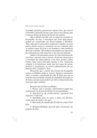 Mito pessoal e destino humano


O pedido, portanto, passará por algum crivo, que servirá
como filtro, deixando escoar o que estiver em conexão com
o sistema divino de desenvolvimento do espírito.
      Não é difícil entender que as palavras contidas no
Evangelho, ou seja, a mensagem que Jesus quis passar,
podem ser encontradas em várias religiões e filosofias.
Não é algo que se possa dizer totalmente singular em suas
partes, porém assim se manifesta em seu conjunto, pois
se mostra capaz de levar o ser humano a uma instância
além de si mesmo. Tal instância não implica na supressão
da realização na vida material, e sim em sua inclusão.
      Adotar o Cristianismo parece ter sido uma forma de
conciliar o interno com o externo. O interno atravessava
a transição da subserviência a um deus punitivo pelos
efeitos, para outro alertador quanto a eles. Enquanto
religião, o Cristianismo ainda não foi capaz de tornar
possível o surgimento, ao menos coletivamente, do ser
humano feliz, saudável e livre.
      Parece-me que, a partir dos trechos do Evangelho
acima escolhidos, pode-se extrair algumas conclusões
sobre o sentido e significado da vida. É óbvio que não se
trata de uma conclusão extraída da totalidade das palavras
de Jesus, mesmo assim poderá ser útil à compreensão dos
conceitos aqui emitidos.

      Resumo dos trechos escolhidos:
      1. Pensar com o coração, valorizando o papel dos
sentimentos no desenvolvimento da personalidade;
      2. Apropriar-se do conhecimento espiritual sem
esquecer o material;
      3. Igualdade, para si e para o outro, nos direitos,
como regra do sentir e do agir;
      4. Apreensão do significado da vida no corpo e fora
dele;
      5. Responsabilidade pessoal pela construção do
próprio destino.
                                                       127
 