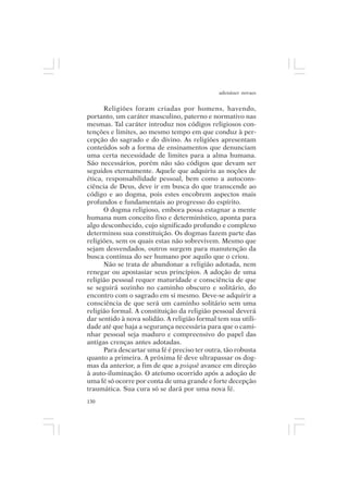 adenáuer novaes


      Religiões foram criadas por homens, havendo,
portanto, um caráter masculino, paterno e normativo nas
mesmas. Tal caráter introduz nos códigos religiosos con-
tenções e limites, ao mesmo tempo em que conduz à per-
cepção do sagrado e do divino. As religiões apresentam
conteúdos sob a forma de ensinamentos que denunciam
uma certa necessidade de limites para a alma humana.
São necessários, porém não são códigos que devam ser
seguidos eternamente. Aquele que adquiriu as noções de
ética, responsabilidade pessoal, bem como a autocons-
ciência de Deus, deve ir em busca do que transcende ao
código e ao dogma, pois estes encobrem aspectos mais
profundos e fundamentais ao progresso do espírito.
      O dogma religioso, embora possa estagnar a mente
humana num conceito fixo e determinístico, aponta para
algo desconhecido, cujo significado profundo e complexo
determinou sua constituição. Os dogmas fazem parte das
religiões, sem os quais estas não sobrevivem. Mesmo que
sejam desvendados, outros surgem para manutenção da
busca contínua do ser humano por aquilo que o criou.
      Não se trata de abandonar a religião adotada, nem
renegar ou apostasiar seus princípios. A adoção de uma
religião pessoal requer maturidade e consciência de que
se seguirá sozinho no caminho obscuro e solitário, do
encontro com o sagrado em si mesmo. Deve-se adquirir a
consciência de que será um caminho solitário sem uma
religião formal. A constituição da religião pessoal deverá
dar sentido à nova solidão. A religião formal tem sua utili-
dade até que haja a segurança necessária para que o cami-
nhar pessoal seja maduro e compreensivo do papel das
antigas crenças antes adotadas.
      Para descartar uma fé é preciso ter outra, tão robusta
quanto a primeira. A próxima fé deve ultrapassar os dog-
mas da anterior, a fim de que a psiquê avance em direção
à auto-iluminação. O ateísmo ocorrido após a adoção de
uma fé só ocorre por conta de uma grande e forte decepção
traumática. Sua cura só se dará por uma nova fé.
130
 