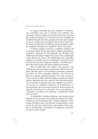 Mito pessoal e destino humano


       A religião instituída não deve impedir o caminhar,
mas contribuir para que o caminho seja trilhado com
segurança. Torna-se importante instrumento para a pessoa
que ainda não adquiriu a consciência de sua condição de
autodeterminação. Sem ela, a psiquê procurará algo no qual
se ancore, em face da necessidade interna de se auto-regu-
lar. Neste sentido, Deus é também uma necessidade psíqui-
ca, condição necessária ao equilíbrio interno da psiquê.
       A função religiosa preserva o equilíbrio psíquico do
ser humano pelas âncoras que oferece. Medos arquetípicos,
angústias e sensação de incompletude são aliviados pela
atualização da função religiosa da psiquê. Essa atualização
é feita através do ritual e da simbolização dos conteúdos
psíquicos no mundo externo. A realização, através de rituais
ou não, dos preceitos religiosos adotados, contribui para o
alívio da tensão provocada pelos embates do mundo.
       Não se pode falar em religião sem associar com
simbolismo, representação e imaginação. Mesmo nas reli-
giões nascidas após o racionalismo cartesiano, podemos
encontrar um forte conteúdo simbólico. Até mesmo na
literatura espírita, cuja doutrina alia a fé à razão, encontra-
remos noções de vida espiritual ainda carregadas de imagi-
nação e apartadas do viver material. Os conteúdos psíqui-
cos conectados ao sagrado são representados na consciên-
cia através de símbolos religiosos. O simbolismo e a
representação são os formatos possíveis da percepção do
sagrado e do divino no ser humano. Sua racionalização e
explicações científicas não esgotam o significado oculto
que encerram.
       As chamadas “verdades religiosas”, que surgem como
dogmas ou não, promovem um impacto negativo no conhe-
cimento em geral. O impacto das “verdades religiosas” sobre
o saber humano tende a cristalizá-lo, promovendo o surgi-
mento de reformas ansiosamente aguardadas. Assim ates-
tam os movimentos reformistas e as oposições existentes
no seio de toda religião.
                                                            131
 