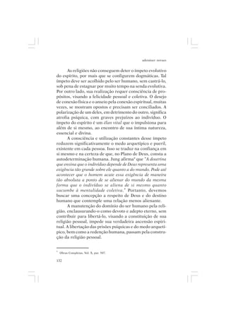 adenáuer novaes


      As religiões não conseguem deter o ímpeto evolutivo
do espírito, por mais que se configurem dogmáticas. Tal
ímpeto deve ser acolhido pelo ser humano, sem castrá-lo,
sob pena de estagnar por muito tempo na senda evolutiva.
Por outro lado, sua realização requer consciência de pro-
pósitos, visando a felicidade pessoal e coletiva. O desejo
de conexão física e o anseio pela conexão espiritual, muitas
vezes, se mostram opostos e precisam ser conciliados. A
polarização de um deles, em detrimento do outro, significa
atrofia psíquica, com graves prejuízos ao indivíduo. O
ímpeto do espírito é um élan vital que o impulsiona para
além de si mesmo, ao encontro de sua íntima natureza,
essencial e divina.
      A consciência e utilização constantes desse ímpeto
reduzem significativamente o medo arquetípico e pueril,
existente em cada pessoa. Isso se traduz na confiança em
si mesmo e na certeza de que, no Plano de Deus, consta a
autodeterminação humana. Jung afirma9 que “A doutrina
que ensina que o indivíduo depende de Deus representa uma
exigência tão grande sobre ele quanto a do mundo. Pode até
acontecer que o homem acate essa exigência de maneira
tão absoluta a ponto de se alienar do mundo da mesma
forma que o indivíduo se aliena de si mesmo quanto
sucumbe à mentalidade coletiva.” Portanto, devemos
buscar uma concepção a respeito de Deus e do destino
humano que contemple uma relação menos alienante.
      A manutenção do domínio do ser humano pela reli-
gião, enclausurando-o como devoto e adepto eterno, sem
contribuir para libertá-lo, visando a constituição de sua
religião pessoal, impede sua verdadeira ascensão espiri-
tual. A libertação das prisões psíquicas e do medo arquetí-
pico, bem como a redenção humana, passam pela constru-
ção da religião pessoal.


9
    Obras Completas, Vol. X, par. 507.

132
 