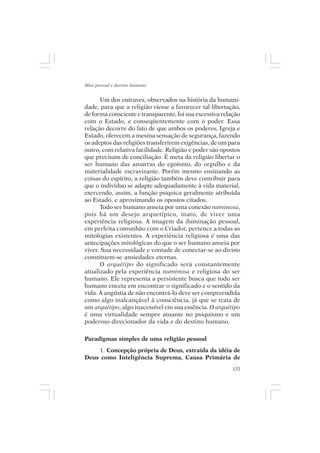 Mito pessoal e destino humano


      Um dos entraves, observados na história da humani-
dade, para que a religião viesse a favorecer tal libertação,
de forma consciente e transparente, foi sua excessiva relação
com o Estado, e conseqüentemente com o poder. Essa
relação decorre do fato de que ambos os poderes, Igreja e
Estado, oferecem a mesma sensação de segurança, fazendo
os adeptos das religiões transferirem exigências, de um para
outro, com relativa facilidade. Religião e poder são opostos
que precisam de conciliação. É meta da religião libertar o
ser humano das amarras do egoísmo, do orgulho e da
materialidade escravizante. Porém mesmo ensinando as
coisas do espírito, a religião também deve contribuir para
que o indivíduo se adapte adequadamente à vida material,
exercendo, assim, a função psíquica geralmente atribuída
ao Estado, e aproximando os opostos citados.
      Todo ser humano anseia por uma conexão numinosa,
pois há um desejo arquetípico, inato, de viver uma
experiência religiosa. A imagem da iluminação pessoal,
em perfeita comunhão com o Criador, pertence a todas as
mitologias existentes. A experiência religiosa é uma das
antecipações mitológicas do que o ser humano anseia por
viver. Sua necessidade e vontade de conectar-se ao divino
constituem-se ansiedades eternas.
      O arquétipo do significado será constantemente
atualizado pela experiência numinosa e religiosa do ser
humano. Ele representa a persistente busca que todo ser
humano enceta em encontrar o significado e o sentido da
vida. A angústia de não encontrá-lo deve ser compreendida
como algo inalcançável à consciência, já que se trata de
um arquétipo, algo inacessível em sua essência. O arquétipo
é uma virtualidade sempre atuante no psiquismo e um
poderoso direcionador da vida e do destino humano.

Paradigmas simples de uma religião pessoal
    1. Concepção própria de Deus, extraída da idéia de
Deus como Inteligência Suprema, Causa Primária de
                                                          133
 
