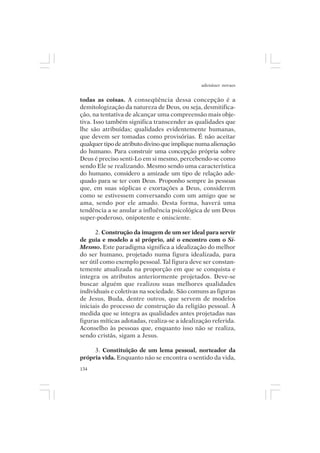 adenáuer novaes


todas as coisas. A conseqüência dessa concepção é a
demitologização da natureza de Deus, ou seja, desmitifica-
ção, na tentativa de alcançar uma compreensão mais obje-
tiva. Isso também significa transcender as qualidades que
lhe são atribuídas; qualidades evidentemente humanas,
que devem ser tomadas como provisórias. É não aceitar
qualquer tipo de atributo divino que implique numa alienação
do humano. Para construir uma concepção própria sobre
Deus é preciso senti-Lo em si mesmo, percebendo-se como
sendo Ele se realizando. Mesmo sendo uma característica
do humano, considero a amizade um tipo de relação ade-
quado para se ter com Deus. Proponho sempre às pessoas
que, em suas súplicas e exortações a Deus, considerem
como se estivessem conversando com um amigo que se
ama, sendo por ele amado. Desta forma, haverá uma
tendência a se anular a influência psicológica de um Deus
super-poderoso, onipotente e onisciente.

      2. Construção da imagem de um ser ideal para servir
de guia e modelo a si próprio, até o encontro com o Si-
Mesmo. Este paradigma significa a idealização do melhor
do ser humano, projetado numa figura idealizada, para
ser útil como exemplo pessoal. Tal figura deve ser constan-
temente atualizada na proporção em que se conquista e
integra os atributos anteriormente projetados. Deve-se
buscar alguém que realizou suas melhores qualidades
individuais e coletivas na sociedade. São comuns as figuras
de Jesus, Buda, dentre outros, que servem de modelos
iniciais do processo de construção da religião pessoal. À
medida que se integra as qualidades antes projetadas nas
figuras míticas adotadas, realiza-se a idealização referida.
Aconselho às pessoas que, enquanto isso não se realiza,
sendo cristãs, sigam a Jesus.

     3. Constituição de um lema pessoal, norteador da
própria vida. Enquanto não se encontra o sentido da vida,
134
 