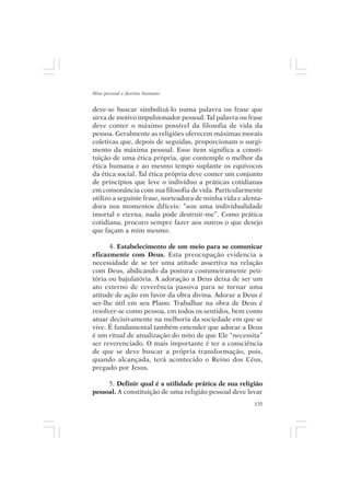 Mito pessoal e destino humano


deve-se buscar simbolizá-lo numa palavra ou frase que
sirva de motivo impulsionador pessoal. Tal palavra ou frase
deve conter o máximo possível da filosofia de vida da
pessoa. Geralmente as religiões oferecem máximas morais
coletivas que, depois de seguidas, proporcionam o surgi-
mento da máxima pessoal. Esse item significa a consti-
tuição de uma ética própria, que contemple o melhor da
ética humana e ao mesmo tempo suplante os equívocos
da ética social. Tal ética própria deve conter um conjunto
de princípios que leve o indivíduo a práticas cotidianas
em consonância com sua filosofia de vida. Particularmente
utilizo a seguinte frase, norteadora de minha vida e alenta-
dora nos momentos difíceis: “sou uma individualidade
imortal e eterna, nada pode destruir-me”. Como prática
cotidiana, procuro sempre fazer aos outros o que desejo
que façam a mim mesmo.

      4. Estabelecimento de um meio para se comunicar
eficazmente com Deus. Esta preocupação evidencia a
necessidade de se ter uma atitude assertiva na relação
com Deus, abdicando da postura costumeiramente peti-
tória ou bajulatória. A adoração a Deus deixa de ser um
ato externo de reverência passiva para se tornar uma
atitude de ação em favor da obra divina. Adorar a Deus é
ser-lhe útil em seu Plano. Trabalhar na obra de Deus é
resolver-se como pessoa, em todos os sentidos, bem como
atuar decisivamente na melhoria da sociedade em que se
vive. É fundamental também entender que adorar a Deus
é um ritual de atualização do mito de que Ele “necessita”
ser reverenciado. O mais importante é ter a consciência
de que se deve buscar a própria transformação, pois,
quando alcançada, terá acontecido o Reino dos Céus,
pregado por Jesus.

     5. Definir qual é a utilidade prática de sua religião
pessoal. A constituição de uma religião pessoal deve levar
                                                         135
 