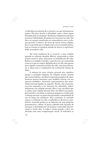 adenáuer novaes


o indivíduo ao máximo de si mesmo e ao que intimamente
aspira. Ela deve levá-lo à felicidade como o bem maior
desejado pelo ser humano. Nenhuma religião pessoal deve
provocar infelicidade, desunião ou retrocesso na vida. Ela
deve ser sempre atualizada em consonância com a evolu-
ção pessoal e coletiva. Ao invés de entrar numa religião,
deve-se permitir que a religião entre em seu mundo íntimo.
Isso se resume à constante atitude de inserir a espirituali-
dade na própria vida.

       Há certa tendência de se recorrer a uma religião
quando se enfrenta desafios difíceis, praticando-a como
pronto-socorro, para solucionar as turbulências da vida.
Reduz-se a simples remédio, o que deveria ser consumido
como o ar que se respira. Religião deve ser útil, não apenas
para aqueles momentos árduos da vida, mas para alimen-
tar a alma com o combustível do sentimento íntimo de
Deus.
       A adoção de uma religião pessoal não significa
pregar a anarquia religiosa. As religiões atuais, mesmo
que conservadoras, atendem à segurança psíquica de signi-
ficativas massas humanas, pois também trazem, em seu
aparato simbólico, elementos representativos das ansie-
dades internas ligadas ao sagrado. Porém, elas só perma-
necerão enquanto o ser humano for adotando, indivi-
dualmente sua religião pessoal. Não é sem sacrifício que
se adota uma religião pessoal. Ela é de difícil concepção,
pois interfere em todos os sistemas psíquicos criados pela
evolução pessoal, os quais têm garantido a integridade do
ego ao longo da existência. Para continuar se sentindo
seguro e confiante na vida, o indivíduo se demora a cons-
tituí-la, temendo perder-se no labirinto de seus próprios
pensamentos e idéias. O preço cobrado pela façanha de
ameaçar a divindade por ele próprio construída interna-
mente é muito alto. A culpa é muito grande e deve ser
aliviada com uma compensação social. O indivíduo se
136
 