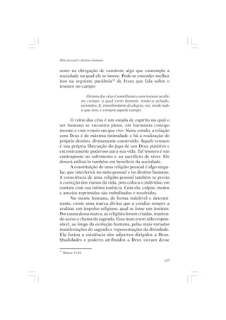 Mito pessoal e destino humano


sente na obrigação de construir algo que contemple a
sociedade na qual ele se insere. Pode-se entender melhor
isso na seguinte parábola10 de Jesus que fala sobre o
tesouro no campo:

                    O reino dos céus é semelhante a um tesouro oculto
                 no campo, o qual certo homem, tendo-o achado,
                 escondeu. E, transbordante de alegria, vai, vende tudo
                 o que tem, e compra aquele campo.

      O reino dos céus é um estado de espírito no qual o
ser humano se encontra pleno, em harmonia consigo
mesmo e com o meio em que vive. Neste estado, a relação
com Deus é de máxima intimidade e há a realização do
próprio destino, divinamente construído. Aquele tesouro
é sua própria libertação do jugo de um Deus punitivo e
excessivamente poderoso para sua vida. Tal tesouro é um
contraponto ao sofrimento e ao sacrifício de viver. Ele
deverá utilizá-lo também em benefício da sociedade.
      A constituição de uma religião pessoal é algo singu-
lar, que interferirá no mito pessoal e no destino humano.
A consciência de uma religião pessoal também se presta
à correção dos rumos da vida, pois coloca o indivíduo em
contato com sua íntima essência. Com ela, culpas, medos
e anseios reprimidos são trabalhados e resolvidos.
      Na mente humana, de forma indelével e determi-
nante, existe uma marca divina que a conduz sempre a
realizar um impulso religioso, qual se fosse um instinto.
Por causa dessa marca, as religiões foram criadas, manten-
do acesa a chama do sagrado. Essa marca tem sido respon-
sável, ao longo da evolução humana, pelas mais variadas
manifestações do sagrado e representações da divindade.
Ela forjou a existência dos adjetivos dirigidos a Deus.
Qualidades e poderes atribuídos a Deus vieram desse

10
     Mateus 13:44.

                                                                   137
 
