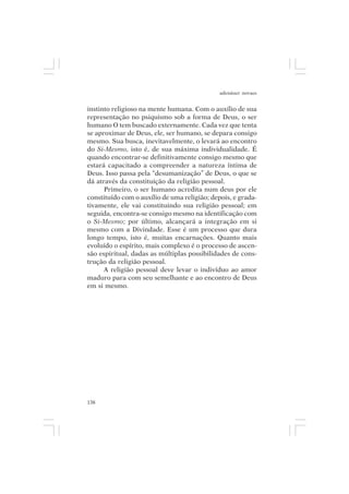 adenáuer novaes


instinto religioso na mente humana. Com o auxílio de sua
representação no psiquismo sob a forma de Deus, o ser
humano O tem buscado externamente. Cada vez que tenta
se aproximar de Deus, ele, ser humano, se depara consigo
mesmo. Sua busca, inevitavelmente, o levará ao encontro
do Si-Mesmo, isto é, de sua máxima individualidade. É
quando encontrar-se definitivamente consigo mesmo que
estará capacitado a compreender a natureza íntima de
Deus. Isso passa pela “desumanização” de Deus, o que se
dá através da constituição da religião pessoal.
      Primeiro, o ser humano acredita num deus por ele
constituído com o auxílio de uma religião; depois, e grada-
tivamente, ele vai constituindo sua religião pessoal; em
seguida, encontra-se consigo mesmo na identificação com
o Si-Mesmo; por último, alcançará a integração em si
mesmo com a Divindade. Esse é um processo que dura
longo tempo, isto é, muitas encarnações. Quanto mais
evoluído o espírito, mais complexo é o processo de ascen-
são espiritual, dadas as múltiplas possibilidades de cons-
trução da religião pessoal.
      A religião pessoal deve levar o indivíduo ao amor
maduro para com seu semelhante e ao encontro de Deus
em si mesmo.




138
 