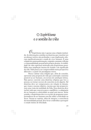 Mito pessoal e destino humano




                  O Espiritismo
               e o sentido da vida


       O    Espiritismo não é apenas uma religião instituí-
da. As informações contidas na doutrina que constitui seu
arcabouço teórico são profundas e suas implicações alte-
ram significativamente o modo de viver humano. É uma
religião de autotransformação, exigindo constante reflexão
e responsabilidade pessoal pelo próprio destino. A visibili-
dade da vida espiritual mostrada pelo Espiritismo possi-
bilita uma ampliação imensa do sentido e do significado
da vida. Tudo passa a ser compreendido numa perspectiva
diferente e a partir de paradigmas novos.
       Parece salutar uma religião que, além de consolar,
apresente uma proposta de vida que contemple o máximo
possível ao ser humano, em termos de satisfação íntima.
Não parece coerente uma doutrina religiosa que leve a
pessoa a se tornar escravo de conceitos ou de alguém. Tal
doutrina deve ser compreensiva em relação às demais,
que visam o mesmo objetivo, mesmo que não proporcio-
nem uma visão da totalidade da Vida. Esta doutrina deve
incluir tudo que concorra para o equilíbrio e a adaptação
do ser humano à coletividade na qual está imerso. Neste
sentido, o Espiritismo deve se revestir de propostas trans-
formadoras do ser humano sem lhe tolher a felicidade na
Terra. Tornar-se espírita, além de integrar a consciência
da imortalidade pessoal, deve levar o indivíduo a perseguir
o estado íntimo de felicidade.
                                                         139
 