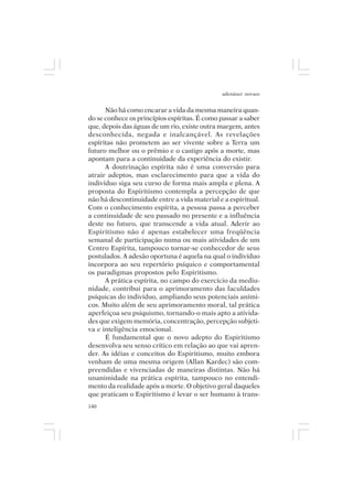 adenáuer novaes


      Não há como encarar a vida da mesma maneira quan-
do se conhece os princípios espíritas. É como passar a saber
que, depois das águas de um rio, existe outra margem, antes
desconhecida, negada e inalcançável. As revelações
espíritas não prometem ao ser vivente sobre a Terra um
futuro melhor ou o prêmio e o castigo após a morte, mas
apontam para a continuidade da experiência do existir.
      A doutrinação espírita não é uma conversão para
atrair adeptos, mas esclarecimento para que a vida do
indivíduo siga seu curso de forma mais ampla e plena. A
proposta do Espiritismo contempla a percepção de que
não há descontinuidade entre a vida material e a espiritual.
Com o conhecimento espírita, a pessoa passa a perceber
a continuidade de seu passado no presente e a influência
deste no futuro, que transcende a vida atual. Aderir ao
Espiritismo não é apenas estabelecer uma freqüência
semanal de participação numa ou mais atividades de um
Centro Espírita, tampouco tornar-se conhecedor de seus
postulados. A adesão oportuna é aquela na qual o indivíduo
incorpora ao seu repertório psíquico e comportamental
os paradigmas propostos pelo Espiritismo.
      A prática espírita, no campo do exercício da mediu-
nidade, contribui para o aprimoramento das faculdades
psíquicas do indivíduo, ampliando seus potenciais aními-
cos. Muito além de seu aprimoramento moral, tal prática
aperfeiçoa seu psiquismo, tornando-o mais apto a ativida-
des que exigem memória, concentração, percepção subjeti-
va e inteligência emocional.
      É fundamental que o novo adepto do Espiritismo
desenvolva seu senso crítico em relação ao que vai apren-
der. As idéias e conceitos do Espiritismo, muito embora
venham de uma mesma origem (Allan Kardec) são com-
preendidas e vivenciadas de maneiras distintas. Não há
unanimidade na prática espírita, tampouco no entendi-
mento da realidade após a morte. O objetivo geral daqueles
que praticam o Espiritismo é levar o ser humano à trans-
140
 
