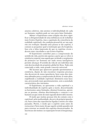 adenáuer novaes


anseios coletivos, não atentos à individualidade de cada
ser humano, também pode ser um outro fator limitador.
      Adotar o Espiritismo como religião não deve signi-
ficar a obrigatoriedade de uma militância ou de trabalhar
num Centro Espírita, mas a aquisição da consciência da
realidade espiritual e da condição pessoal de ser um espí-
rito em evolução. Quando uma pessoa se diz espírita, é
comum se perguntar qual a instituição que ela freqüenta.
Isso cria a falsa impressão de que os espíritas vivem e
devem estar vinculados a um Centro Espírita.
      O Espiritismo contribui para a compreensão do
sentido da vida, porém não apenas a parte que se refere à
existência corporal, mas aquela que vai desde o surgimento
do primeiro ser humano até onde nossa inteligência
permite alcançar. O sentido da vida de um indivíduo não
está desvinculado do propósito global de Deus. Tudo está
conectado a tudo, num grande concerto universal.
      Há lacunas que aparecem quando questionamos a
existência, depois de não encontrar respostas precisas;
elas decorrem de nossa ignorância, bem como dos siste-
mas adotados para a compreensão do divino. Ir mais além,
englobando a realidade espiritual, diminuirá essas lacu-
nas, provocando mais questionamentos, sem a ansiedade
característica dos iniciantes.
      O Espiritismo, ao apresentar a vida espiritual e a
individualidade do espírito após a morte, descortinando
os horizontes antes limitados, diminui fronteiras, aproxi-
ma as pessoas, elimina discriminações e conecta o ser
humano ao que existe de mais sagrado dentro dele mesmo.
      O medo que muitas pessoas têm do contato com o
espiritual, pela mediunidade, decorre da própria ignorân-
cia, bem como das experiências ligadas à morte em vidas
passadas. Porém, o medo que o espírito sente antes de
reencarnar é bem maior do que aquele sentido quando está
para retornar ao mundo dos espíritos desencarnados. As
incertezas são muitas e as separações levam à insegurança.
142
 