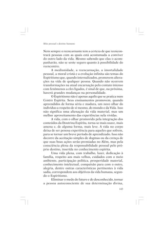 Mito pessoal e destino humano


Nem sempre o reencarnante tem a certeza de que reencon-
trará pessoas com as quais está acostumada a conviver
do outro lado da vida. Mesmo sabendo que elas o acom-
panharão, não se sente seguro quanto à possibilidade do
reencontro.
      A mediunidade, a reencarnação, a imortalidade
pessoal, a moral cristã e a evolução infinita são temas do
Espiritismo que, quando internalizados, promovem altera-
ções na vida de qualquer pessoa. Quando não ocorrem
transformações na atual encarnação pelo contato intenso
com fenômenos a eles ligados, é sinal de que, na próxima,
haverá grandes mudanças na personalidade.
      O Espiritismo não é apenas aquilo que se pratica num
Centro Espírita. Seus ensinamentos promovem, quando
apreendidos de forma séria e madura, um novo olhar do
indivíduo a respeito de si mesmo, do mundo e da Vida. Isso
não significa uma alienação da vida material, mas um
melhor aproveitamento das experiências nela vividas.
      A vida, com o olhar promovido pela integração dos
conteúdos da Doutrina Espírita, torna-se mais suave, mais
amena e, de alguma forma, mais leve. A vida no corpo
deixa de ser penosa experiência para aqueles que sofrem,
para se tornar um breve período de aprendizado. Isso não
decorre da aceitação simples de dogmas ou da crença de
que suas boas ações serão premiadas no Além, mas pela
consciência plena da responsabilidade pessoal pelo pró-
prio destino, inserida no conhecimento espírita.
      Uma vida plena, com trabalho, lazer, dedicação à
família, respeito aos mais velhos, cuidados com o meio
ambiente, participação política, prosperidade material,
conhecimento intelectual, compaixão para com o outro,
alegria, dentre outras características pertinentes à vida
sadia, correspondem aos objetivos da vida humana, segun-
do o Espiritismo.
      Eliminar o medo do futuro e do desconhecido, tornar
a pessoa autoconsciente de sua determinação divina,
                                                       143
 