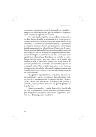 adenáuer novaes


promover a paz interior, viver de forma alegre e saudável,
são propostas do Espiritismo que, quando bem compreen-
dido, favorecem a plenitude no viver.
      Ser espírita não significa apenas adotar uma postura
cordata diante da vida, acomodando-se a pequenas con-
quistas, muito embora importantes, no campo da educação
doméstica. A insatisfação quanto à injustiça, a ignorância
e a miséria humanas devem permanecer na consciência
de todos que adentrem o Espiritismo. O processo de trans-
formação assinalado pelo Espiritismo como fundamental
a todo espírita, inclui, além de seu próprio mundo interno,
sua participação na construção de uma sociedade mais
equilibrada e harmônica. Não basta ele sozinho se trans-
formar interiormente, sem uma efetiva participação nas
mudanças que a sociedade requer. Sua consciência de
cidadão, pertencente ao mundo, deve alertá-lo quanto ao
seu papel social. Uma religião que aliene o ser humano
de seu mundo, excluindo-o de sua efetiva participação nas
transformações necessárias, contribui para sua sonegação
da solidariedade.
      O espírita é alguém lúcido, consciente de suas res-
ponsabilidades e agente permanente da melhoria do meio
em que vive, tanto quanto de si mesmo. Sua luta é a favor
da paz, do esclarecimento e da iluminação das pessoas à
sua volta, como parte do processo em que ele próprio se
transforma.
      Sua compreensão a respeito do sentido e significado
da vida, considerando sua estadia no corpo como passa-
gem temporária, se amplia, tornando-o responsável indi-
reto pelo destino pessoal e coletivo.




144
 