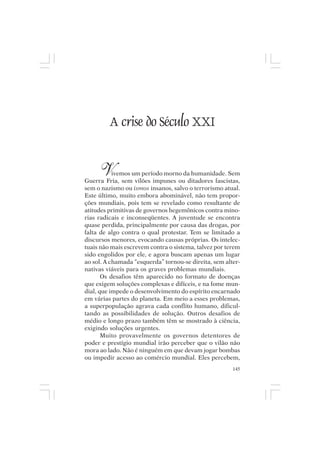 Mito pessoal e destino humano




           A crise do Século XXI


       V   ivemos um período morno da humanidade. Sem
Guerra Fria, sem vilões impunes ou ditadores fascistas,
sem o nazismo ou ismos insanos, salvo o terrorismo atual.
Este último, muito embora abominável, não tem propor-
ções mundiais, pois tem se revelado como resultante de
atitudes primitivas de governos hegemônicos contra mino-
rias radicais e inconseqüentes. A juventude se encontra
quase perdida, principalmente por causa das drogas, por
falta de algo contra o qual protestar. Tem se limitado a
discursos menores, evocando causas próprias. Os intelec-
tuais não mais escrevem contra o sistema, talvez por terem
sido engolidos por ele, e agora buscam apenas um lugar
ao sol. A chamada “esquerda” tornou-se direita, sem alter-
nativas viáveis para os graves problemas mundiais.
       Os desafios têm aparecido no formato de doenças
que exigem soluções complexas e difíceis, e na fome mun-
dial, que impede o desenvolvimento do espírito encarnado
em várias partes do planeta. Em meio a esses problemas,
a superpopulação agrava cada conflito humano, dificul-
tando as possibilidades de solução. Outros desafios de
médio e longo prazo também têm se mostrado à ciência,
exigindo soluções urgentes.
       Muito provavelmente os governos detentores de
poder e prestígio mundial irão perceber que o vilão não
mora ao lado. Não é ninguém em que devam jogar bombas
ou impedir acesso ao comércio mundial. Eles percebem,
                                                       145
 