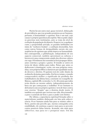 adenáuer novaes


      Porém há um outro mal, quase invisível, disfarçado
de previdência, que traz grandes prejuízos ao ser humano,
portanto, à humanidade: o egoísmo. Este é um mal, cuja
causa é a própria ignorância do espírito. Não se pode culpar
os governos nem instituições, pois se trata do nível de
evolução da população do planeta. O querer ter a qualquer
custo, a propriedade privada, os grandes latifúndios em
mãos de “senhores feudais”, a ambição desmedida, bem
como outras formas de desigualdades sociais são con-
seqüências do egoísmo que ainda impera na humanidade.
Em contrapartida, a globalização, independente de seu
aspecto comercial, também aproximará as culturas e
favorecerá uma compreensão ampla dos diversos valores
em voga. O fenômeno da ressonância fará propagar idéias,
antes restritas a grupos e guetos. O mundo se unirá em
torno de ideais válidos para todos. Países que antes se
dedicavam à dominação, verão, em suas próprias entra-
nhas, seus próprios filhos a clamarem por igualdade social,
de deveres e direitos. O egoísmo terá de ceder diante da
avalanche da justiça para todos. Em breve tempo, o mundo
compreenderá melhor o significado da parábola dos
trabalhadores da última hora, constante no evangelho de
Mateus, capítulo XX, versículos 1 a 16. Ali consta que todos
terão direito ao mesmo salário, independentemente da
hora em que começaram a trabalhar. O ser humano se
defrontará com seu próprio egoísmo e terá de lutar contra
esse enorme “dragão” que o domina desde muito. É
também seu egoísmo que enviesa sua vida, direcionando-
a para o acúmulo de bens e para o poder sem limites.
      Por último, a ignorância espiritual firmada sobre o
materialismo também disfarçado em luta pela sobrevi-
vência. O ser humano ainda luta para se manter sobre a
Terra, porém não percebe que, mesmo conseguida certa
estabilidade, ele continua a querer mais para se prevenir
contra possíveis faltas futuras. Acumula, não mais para
sobreviver, mas para ter e prosperar mais. Um dia
148
 