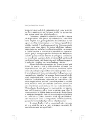 Mito pessoal e destino humano


perceberá que nada é de sua propriedade e que as coisas
na Terra pertencem ao Universo, sendo ele apenas um
dos muitos usuários e administradores.
      Combater a ignorância espiritual é um dos objetivos
do Espiritismo, não apenas apresentando-se como mais
uma religião, mas, principalmente, descortinando a vida
após a morte e demonstrando ao ser humano que ele é um
espírito imortal. A tarefa dessa doutrina é imensa, muito
embora nas mãos frágeis de poucos idealistas. Indepen-
dentemente do trabalho de valorosos espíritos encarnados
e desencarnados, a humanidade tem crescido espiritual-
mente, graças ao imperceptível trabalho divino. Mesmo que
aqueles que se dedicam à tarefa de divulgar o Espiritismo
no mundo não alcancem êxito, a humanidade continuará
se desenvolvendo espiritualmente, pois cada pessoa que se
transforma contribui para a melhoria do coletivo.
      Muitos indivíduos se encontram desorientados, por
causa da ausência dos grandes desafios externos que
impulsionaram seus pais em décadas anteriores. Ainda
estão olhando para o passado e se frustram por não encon-
trarem atualmente os mesmos desafios. Cada geração tem
seus próprios “dragões” para matar. Os novos desafios são
mais internos do que externos. As novas gerações estão
carentes de significados e sentidos para as muitas expe-
riências pertinentes ao viver. Diferentes profissões surgem
num piscar de olhos para atender demandas de serviços
que simplificam a vida humana em suas várias dimensões.
O significado da vida é cada vez mais exigido por aqueles
que melhor compreendem o que se passa a sua volta. O
surgimento e a proliferação de organizações filantrópicas
e não governamentais atestam mudanças paradigmáticas
na consciência coletiva humana. Fazer algo pelos outros,
que necessitam e que fazem parte da mesma sociedade,
parece ter se tornado algo valioso e fundamental.
      O grande desafio e, talvez o maior deles, é o encontro
de um sentido para a vida, consequentemente do
entendimento de seu significado.
                                                         149
 