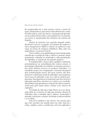 Mito pessoal e destino humano


de compreender-me a mim mesmo, estava, a partir de
agora, desfazendo-se, para nunca mais obstruir-me a visão.
O sonho selava, como um marco, a passagem da ignorân-
cia ao conhecimento sobre o meu próprio ser. A consciên-
cia estava se apropriando dos mistérios da essência do
Espírito.
      Depois de penetrar nos segredos daquele sonho,
decidi por escrever a respeito, na tentativa de traduzir o
antes incognoscível. Difícil é colocar em palavras o que
surge na forma de imagens simbólicas. Mas, pela sua
importância, era preciso fazê-lo.
      Com o sonho e seu significado por mim interpretado,
entendi que o sentido da vida é coletivo e pessoal, simul-
taneamente, cabendo ser atualizado a cada apropriação,
do indivíduo, a respeito de sua própria essência.
      É fundamental a busca pelo equilíbrio espiritual,
principalmente na consolidação dos valores morais. A
perseguição obstinada em impedir os prejuízos provoca-
dos pelos hábitos nocivos ao próprio indivíduo e à
sociedade em que vive é importante, e somente alcançável
pela transformação moral. Tal meta, porém, não deve
promover a alienação social do indivíduo, nem tampouco
sua recusa em aprender o que só a vida na matéria pro-
porciona. Sua ignorância ao espiritual, que deve levá-lo à
educação específica, não deve ser a única a ser resolvida.
Há também uma ignorância a respeito da vida na matéria,
razão pela qual repete lições, muitas vezes através de
expiações.
      O sentido da vida não é algo futuro ou a ser alcan-
çado além de si mesmo. É algo que acontece dentro do
indivíduo, hoje e amanhã, aqui e alhures. Contempla o
passado, o presente e o futuro, incluindo a vida na matéria
e a no Além.
      Este livro também é um convite. Um convite para
que você encontre um sentido para sua vida. Caso já o
tenha, amplie-o, pois o sentido que você tem aplicado a
                                                         15
 