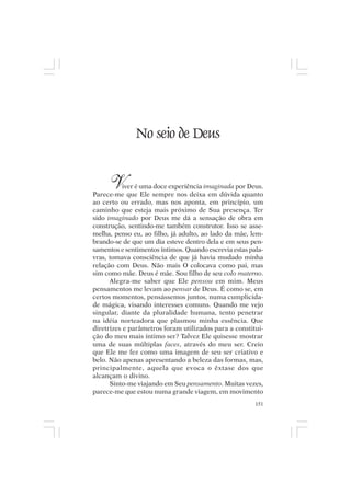 Mito pessoal e destino humano




                  No seio de Deus


       V   iver é uma doce experiência imaginada por Deus.
Parece-me que Ele sempre nos deixa em dúvida quanto
ao certo ou errado, mas nos aponta, em princípio, um
caminho que esteja mais próximo de Sua presença. Ter
sido imaginado por Deus me dá a sensação de obra em
construção, sentindo-me também construtor. Isso se asse-
melha, penso eu, ao filho, já adulto, ao lado da mãe, lem-
brando-se de que um dia esteve dentro dela e em seus pen-
samentos e sentimentos íntimos. Quando escrevia estas pala-
vras, tomava consciência de que já havia mudado minha
relação com Deus. Não mais O colocava como pai, mas
sim como mãe. Deus é mãe. Sou filho de seu colo materno.
      Alegra-me saber que Ele pensou em mim. Meus
pensamentos me levam ao pensar de Deus. É como se, em
certos momentos, pensássemos juntos, numa cumplicida-
de mágica, visando interesses comuns. Quando me vejo
singular, diante da pluralidade humana, tento penetrar
na idéia norteadora que plasmou minha essência. Que
diretrizes e parâmetros foram utilizados para a constitui-
ção do meu mais íntimo ser? Talvez Ele quisesse mostrar
uma de suas múltiplas faces, através do meu ser. Creio
que Ele me fez como uma imagem de seu ser criativo e
belo. Não apenas apresentando a beleza das formas, mas,
principalmente, aquela que evoca o êxtase dos que
alcançam o divino.
      Sinto-me viajando em Seu pensamento. Muitas vezes,
parece-me que estou numa grande viagem, em movimento
                                                        151
 