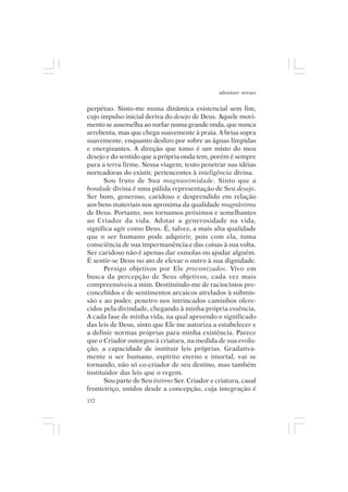 adenáuer novaes


perpétuo. Sinto-me numa dinâmica existencial sem fim,
cujo impulso inicial deriva do desejo de Deus. Aquele movi-
mento se assemelha ao surfar numa grande onda, que nunca
arrebenta, mas que chega suavemente à praia. A brisa sopra
suavemente, enquanto deslizo por sobre as águas límpidas
e energizantes. A direção que tomo é um misto do meu
desejo e do sentido que a própria onda tem, porém é sempre
para a terra firme. Nessa viagem, tento penetrar nas idéias
norteadoras do existir, pertencentes à inteligência divina.
      Sou fruto de Sua magnanimidade. Sinto que a
bondade divina é uma pálida representação de Seu desejo.
Ser bom, generoso, caridoso e desprendido em relação
aos bens materiais nos aproxima da qualidade magnânima
de Deus. Portanto, nos tornamos próximos e semelhantes
ao Criador da vida. Adotar a generosidade na vida,
significa agir como Deus. É, talvez, a mais alta qualidade
que o ser humano pode adquirir, pois com ela, toma
consciência de sua impermanência e das coisas à sua volta.
Ser caridoso não é apenas dar esmolas ou ajudar alguém.
É sentir-se Deus no ato de elevar o outro à sua dignidade.
      Persigo objetivos por Ele preconizados. Vivo em
busca da percepção de Seus objetivos, cada vez mais
compreensíveis a mim. Destituindo-me de raciocínios pre-
concebidos e de sentimentos arcaicos atrelados à submis-
são e ao poder, penetro nos intrincados caminhos ofere-
cidos pela divindade, chegando à minha própria essência.
A cada fase de minha vida, na qual apreendo o significado
das leis de Deus, sinto que Ele me autoriza a estabelecer e
a definir normas próprias para minha existência. Parece
que o Criador outorgou à criatura, na medida de sua evolu-
ção, a capacidade de instituir leis próprias. Gradativa-
mente o ser humano, espírito eterno e imortal, vai se
tornando, não só co-criador de seu destino, mas também
instituidor das leis que o regem.
      Sou parte de Seu íntimo Ser. Criador e criatura, casal
fronteiriço, unidos desde a concepção, cuja integração é
152
 