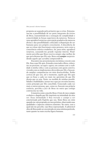 Mito pessoal e destino humano


proposta ao segundo pelo primeiro que o criou. Entusias-
ma-me a possibilidade de ser parte integrante do íntimo
de Deus, transmitindo-me a sensação de cumplicidade e
conectividade às forças superiores da natureza. Torna-se
uma agradável surpresa a percepção gradativa da natureza
divina e das possibilidades colocadas à disposição do ser
humano para seu próprio crescimento. A descoberta de
que as coisas não funcionam como pensava, nem como a
consciência coletiva estabelece, foi, para mim, agradável
surpresa, causando-me grande regozijo interno. Final-
mente percebia que Deus reserva sempre algo melhor do
que percebemos que Ele seja. Deus está sempre surpreen-
dendo aquele que acredita compreendê-lo.
      Encontro-me presentemente em íntima conexão com
Ele. Sou o que Ele quis. Estando conectado a Deus, coloco-
me no presente, no aqui e agora, em contato com a reali-
dade à minha volta e com as pessoas com quem convivo,
vivendo com os implementos oferecidos por Ele e buscan-
do ampliar competências em mim desenvolvidas. Tenho
certeza de que sou, até o momento, aquilo que Ele quis
que eu fosse e cada vez mais me aproximo do que Ele
deseja que eu seja. Tento, na medida de minhas possibi-
lidades e habilidades, tornar-me o que jaz em mim mesmo,
como princípio por Ele concebido. Conectado cada vez
mais a outras pessoas, que, como eu, buscam sua própria
essência, percebo a face de Deus no outro que comigo
contracena na vida.
      A maneira como concebo Deus é fruto de meu estágio
evolutivo e daquilo que Ele imprimiu na intimidade de meu
ser. Essa intimidade é Sua morada e campo a ser
exteriorizado pelo Espírito que sou. Sinto Deus em mim
quando me vejo projetado em meu próximo, observando suas
qualidades e aspectos coletivos existentes. No outro, sem o
qual não me percebo, vejo Deus representado. A admirável
obra de Deus pode ser encontrada em uma mínima partícula,
tanto quanto na mais excelsa figura humana.
                                                        153
 