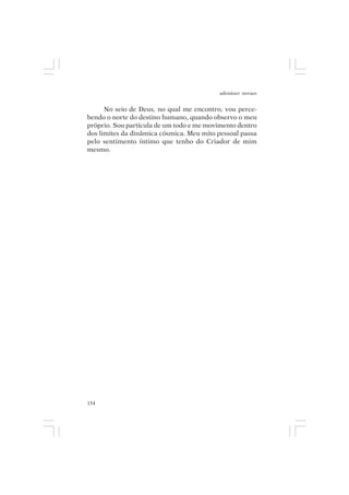 adenáuer novaes


      No seio de Deus, no qual me encontro, vou perce-
bendo o norte do destino humano, quando observo o meu
próprio. Sou partícula de um todo e me movimento dentro
dos limites da dinâmica cósmica. Meu mito pessoal passa
pelo sentimento íntimo que tenho do Criador de mim
mesmo.




154
 